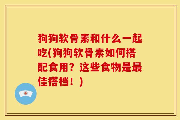 狗狗软骨素和什么一起吃(狗狗软骨素如何搭配食用?这些食物是佳搭档!) 狗狗软骨素和什么一起吃(狗狗软骨素如何搭配食用?这些食物是佳搭档!)
