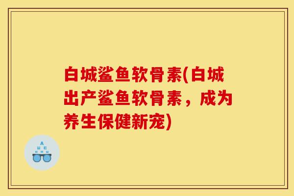 白城鲨鱼软骨素(白城出产鲨鱼软骨素，成为养生保健新宠)