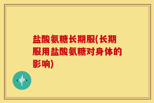 盐酸氨糖长期服(长期服用盐酸氨糖对身体的影响)