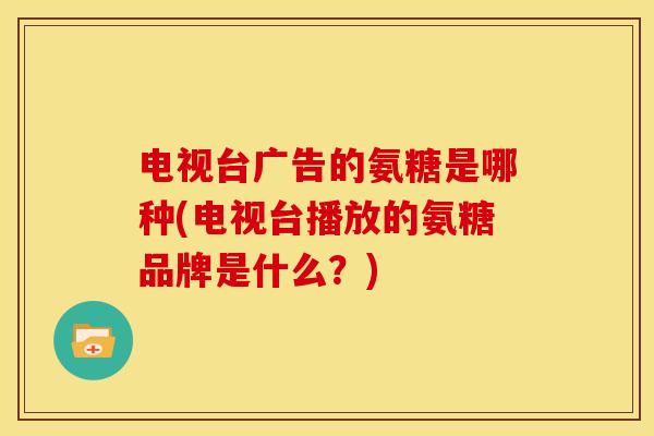 电视台广告的氨糖是哪种(电视台播放的氨糖品牌是什么?) 电视台广告的氨糖是哪种(电视台播放的氨糖品牌是什么?)