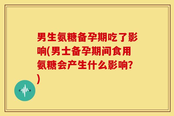 男生氨糖备孕期吃了影响(男士备孕期间食用氨糖会产生什么影响？)