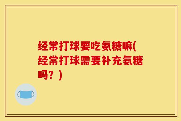 经常打球要吃氨糖嘛(经常打球需要补充氨糖吗?) 经常打球要吃氨糖嘛(经常打球需要补充氨糖吗?)