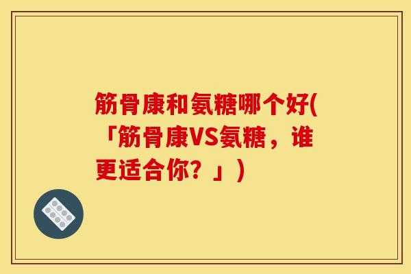 筋骨康和氨糖哪个好(「筋骨康VS氨糖，谁更适合你？」)
