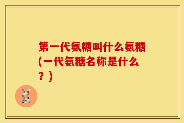 第一代氨糖叫什么氨糖(一代氨糖名称是什么？)