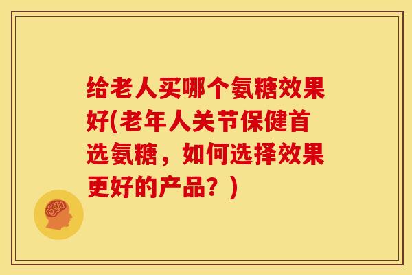 给老人买哪个氨糖效果好(老年人关节保健首选氨糖，如何选择效果更好的产品？)