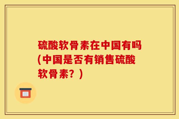 硫酸软骨素在中国有吗(中国是否有销售硫酸软骨素?) 硫酸软骨素在中国有吗(中国是否有销售硫酸软骨素?)