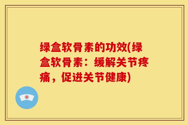 绿盒软骨素的功效(绿盒软骨素:缓解关节,促进关节健康) 绿盒软骨素的功效(绿盒软骨素:缓解关节,促进关节健康)