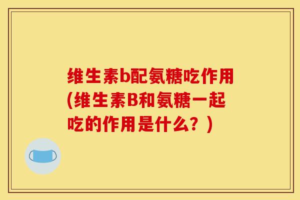 维生素b配氨糖吃作用(维生素B和氨糖一起吃的作用是什么?) 维生素b配氨糖吃作用(维生素B和氨糖一起吃的作用是什么?)