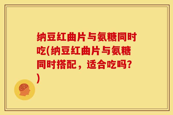 纳豆红曲片与氨糖同时吃(纳豆红曲片与氨糖同时搭配，适合吃吗？)