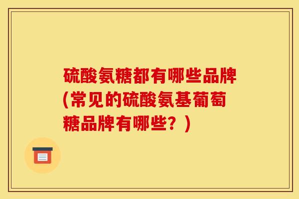 硫酸氨糖都有哪些品牌(常见的硫酸氨基葡萄糖品牌有哪些?) 硫酸氨糖都有哪些品牌(常见的硫酸氨基葡萄糖品牌有哪些?)