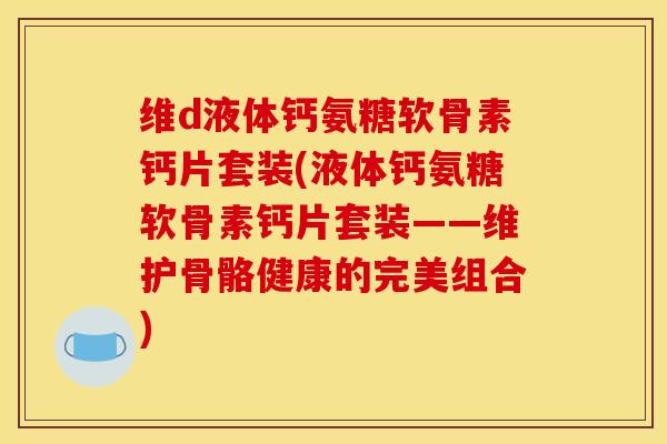 维d液体钙氨糖软骨素钙片套装(液体钙氨糖软骨素钙片套装——维护骨骼健康的完美组合)
