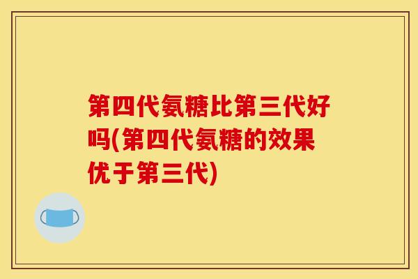 第四代氨糖比第三代好吗(第四代氨糖的效果优于第三代) 第四代氨糖比第三代好吗(第四代氨糖的效果优于第三代)