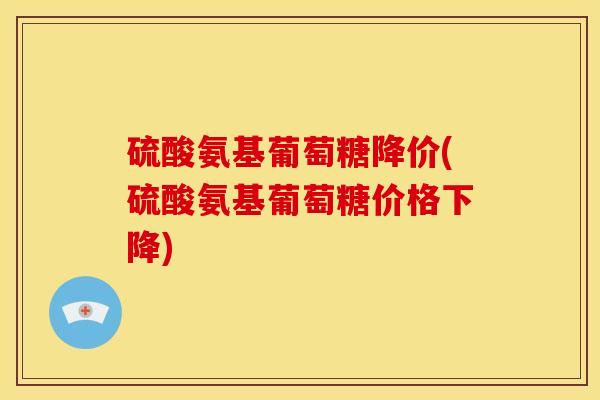 硫酸氨基葡萄糖降价(硫酸氨基葡萄糖价格下降) 硫酸氨基葡萄糖降价(硫酸氨基葡萄糖价格下降)