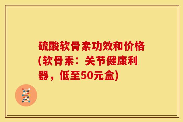 硫酸软骨素功效和价格(软骨素：关节健康利器，低至50元盒)