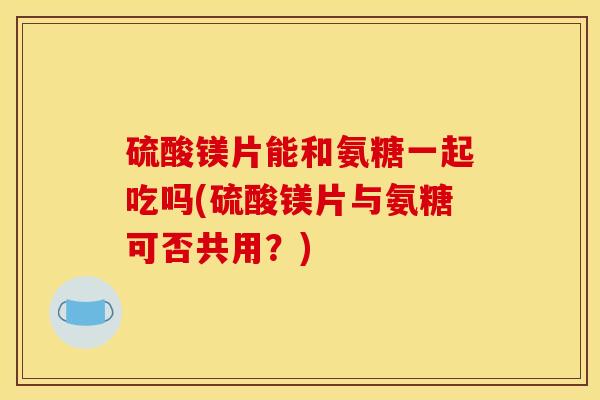 硫酸镁片能和氨糖一起吃吗(硫酸镁片与氨糖可否共用?) 硫酸镁片能和氨糖一起吃吗(硫酸镁片与氨糖可否共用?)