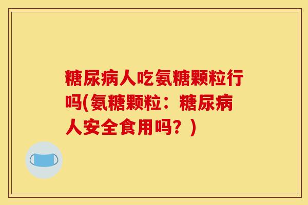 人吃氨糖颗粒行吗(氨糖颗粒:人安全食用吗?) 人吃氨糖颗粒行吗(氨糖颗粒:人安全食用吗?)