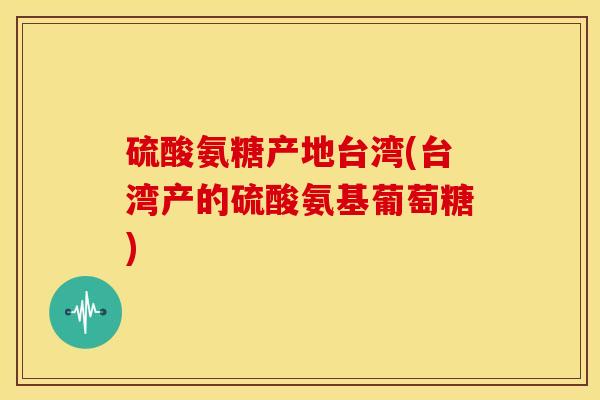 硫酸氨糖产地台湾(台湾产的硫酸氨基葡萄糖) 硫酸氨糖产地台湾(台湾产的硫酸氨基葡萄糖)