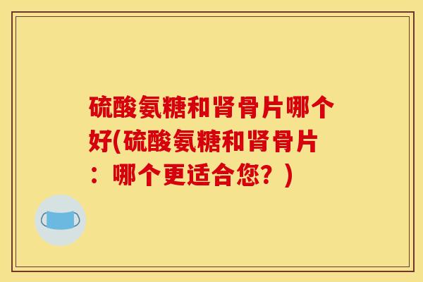 硫酸氨糖和骨片哪个好(硫酸氨糖和骨片：哪个更适合您？)