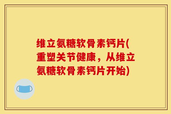 维立氨糖软骨素钙片(重塑关节健康，从维立氨糖软骨素钙片开始)