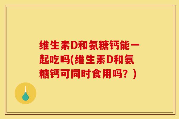 维生素D和氨糖钙能一起吃吗(维生素D和氨糖钙可同时食用吗？)