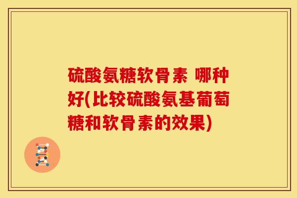 硫酸氨糖软骨素 哪种好(比较硫酸氨基葡萄糖和软骨素的效果)