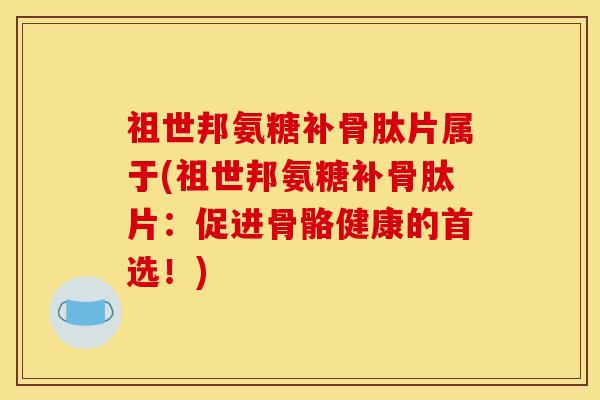 祖世邦氨糖补骨肽片属于(祖世邦氨糖补骨肽片：促进骨骼健康的首选！)