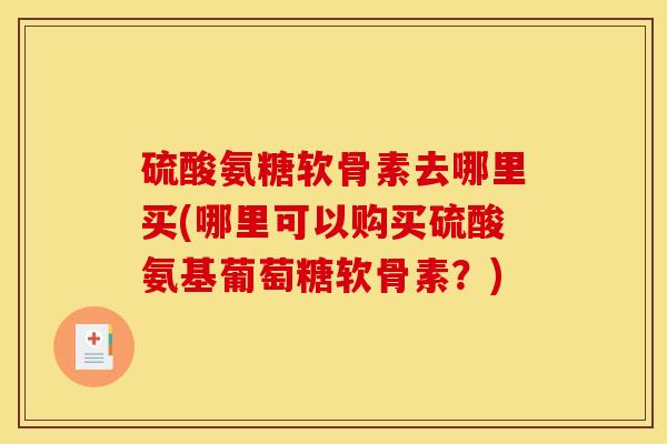 硫酸氨糖软骨素去哪里买(哪里可以购买硫酸氨基葡萄糖软骨素?) 硫酸氨糖软骨素去哪里买(哪里可以购买硫酸氨基葡萄糖软骨素?)