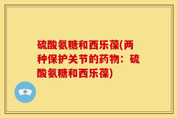 硫酸氨糖和西乐葆(两种保护关节的:硫酸氨糖和西乐葆) 硫酸氨糖和西乐葆(两种保护关节的:硫酸氨糖和西乐葆)