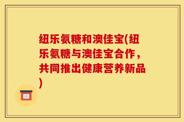 纽乐氨糖和澳佳宝(纽乐氨糖与澳佳宝合作,共同推出健康营养新品) 纽乐氨糖和澳佳宝(纽乐氨糖与澳佳宝合作,共同推出健康营养新品)