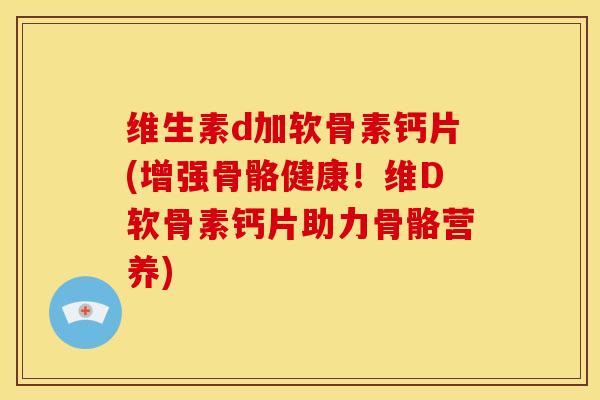维生素d加软骨素钙片(增强骨骼健康！维D软骨素钙片助力骨骼营养)