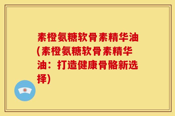素橙氨糖软骨素精华油(素橙氨糖软骨素精华油:打造健康骨骼新选择) 素橙氨糖软骨素精华油(素橙氨糖软骨素精华油:打造健康骨骼新选择)