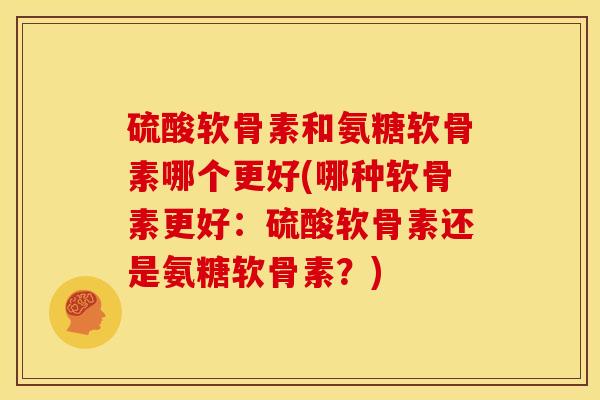 硫酸软骨素和氨糖软骨素哪个更好(哪种软骨素更好:硫酸软骨素还是氨糖软骨素?) 硫酸软骨素和氨糖软骨素哪个更好(哪种软骨素更好:硫酸软骨素还是氨糖软骨素?)