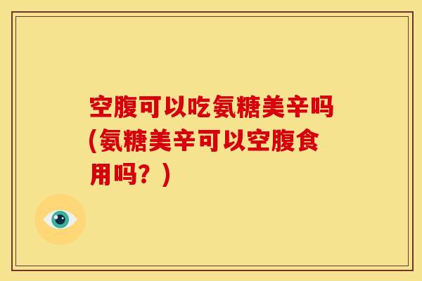 空腹可以吃氨糖美辛吗(氨糖美辛可以空腹食用吗？)