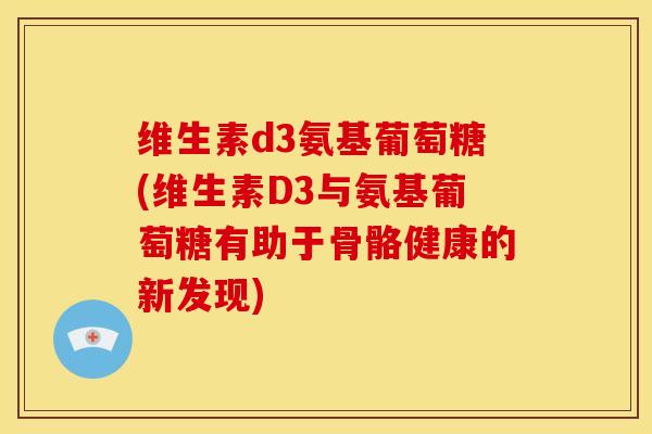 维生素d3氨基葡萄糖(维生素D3与氨基葡萄糖有助于骨骼健康的新发现)