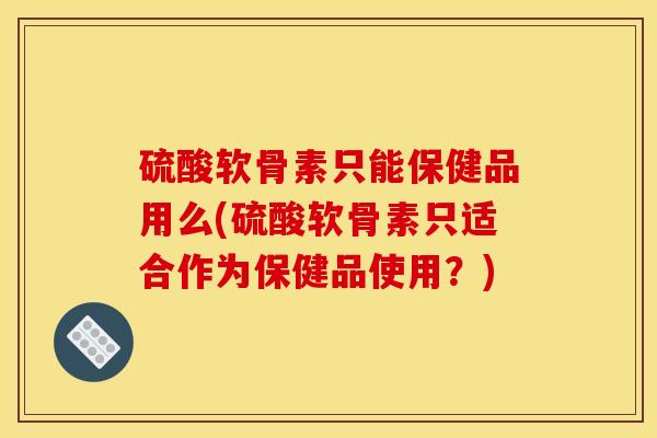 硫酸软骨素只能保健品用么(硫酸软骨素只适合作为保健品使用?) 硫酸软骨素只能保健品用么(硫酸软骨素只适合作为保健品使用?)