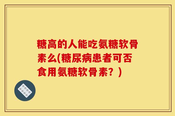 糖高的人能吃氨糖软骨素么(患者可否食用氨糖软骨素？)