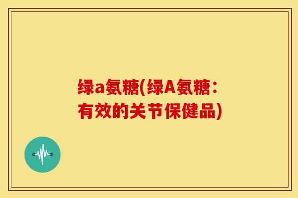 绿a氨糖(绿A氨糖:有效的关节保健品) 绿a氨糖(绿A氨糖:有效的关节保健品)