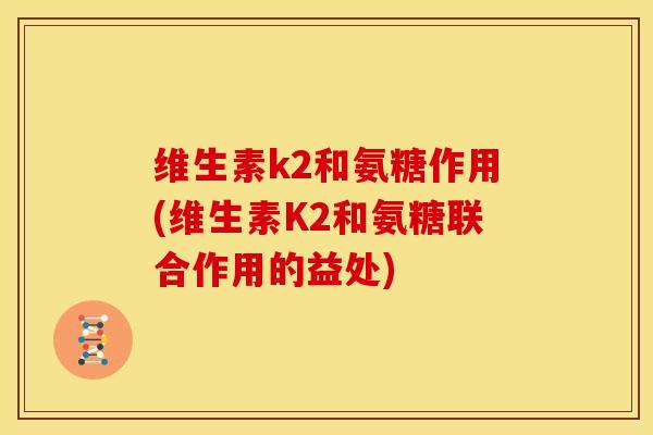 维生素k2和氨糖作用(维生素K2和氨糖联合作用的益处) 维生素k2和氨糖作用(维生素K2和氨糖联合作用的益处)