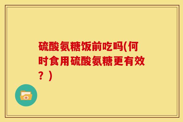 硫酸氨糖饭前吃吗(何时食用硫酸氨糖更有效?) 硫酸氨糖饭前吃吗(何时食用硫酸氨糖更有效?)