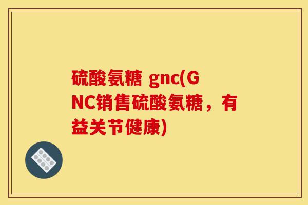 硫酸氨糖 gnc(GNC销售硫酸氨糖,有益关节健康) 硫酸氨糖 gnc(GNC销售硫酸氨糖,有益关节健康)