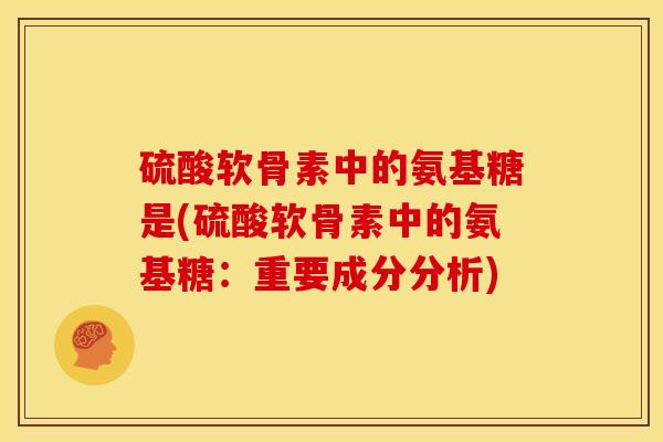 硫酸软骨素中的氨基糖是(硫酸软骨素中的氨基糖:重要成分分析) 硫酸软骨素中的氨基糖是(硫酸软骨素中的氨基糖:重要成分分析)