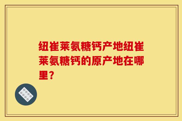 纽崔莱氨糖钙产地纽崔莱氨糖钙的原产地在哪里? 纽崔莱氨糖钙产地纽崔莱氨糖钙的原产地在哪里?