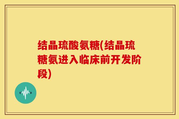 结晶琉酸氨糖(结晶琉糖氨进入临床前开发阶段) 结晶琉酸氨糖(结晶琉糖氨进入临床前开发阶段)