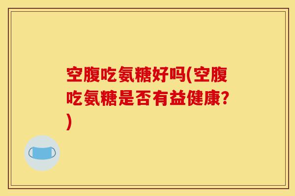 空腹吃氨糖好吗(空腹吃氨糖是否有益健康?) 空腹吃氨糖好吗(空腹吃氨糖是否有益健康?)