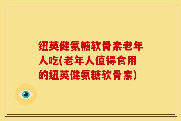 纽英健氨糖软骨素老年人吃(老年人值得食用的纽英健氨糖软骨素)