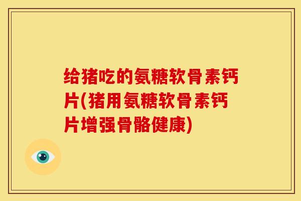给猪吃的氨糖软骨素钙片(猪用氨糖软骨素钙片增强骨骼健康) 给猪吃的氨糖软骨素钙片(猪用氨糖软骨素钙片增强骨骼健康)