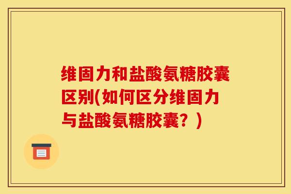 维固力和盐酸氨糖胶囊区别(如何区分维固力与盐酸氨糖胶囊?) 维固力和盐酸氨糖胶囊区别(如何区分维固力与盐酸氨糖胶囊?)