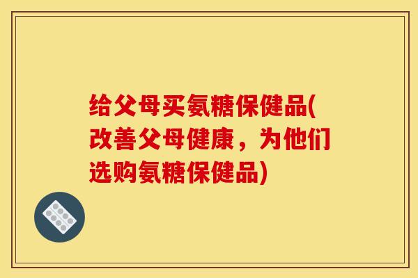 给父母买氨糖保健品(改善父母健康,为他们选购氨糖保健品) 给父母买氨糖保健品(改善父母健康,为他们选购氨糖保健品)