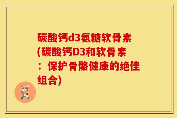 碳酸钙d3氨糖软骨素(碳酸钙D3和软骨素:保护骨骼健康的绝佳组合) 碳酸钙d3氨糖软骨素(碳酸钙D3和软骨素:保护骨骼健康的绝佳组合)