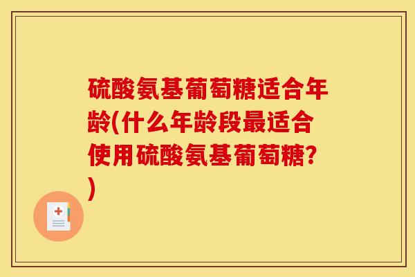 硫酸氨基葡萄糖适合年龄(什么年龄段适合使用硫酸氨基葡萄糖?) 硫酸氨基葡萄糖适合年龄(什么年龄段适合使用硫酸氨基葡萄糖?)